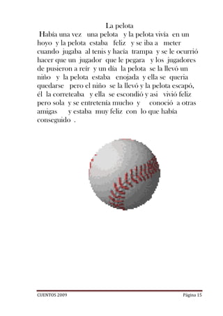 La pelota
 Había una vez una pelota y la pelota vivía en un
hoyo y la pelota estaba feliz y se iba a meter
cuando jugaba al tenis y hacía trampa y se le ocurrió
hacer que un jugador que le pegara y los jugadores
de pusieron a reír y un día la pelota se la llevó un
niño y la pelota estaba enojada y ella se queria
quedarse pero el niño se la llevó y la pelota escapó,
él la correteaba y ella se escondió y asi vivió feliz
pero sola y se entretenía mucho y conoció a otras
amigas     y estaba muy feliz con lo que había
conseguido .




CUENTOS 2009                                    Página 15
 