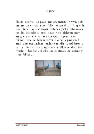 El pavo


Había una vez un pavo que era juguetón y vivía solo
en una casa y era muy feliz porque él así lo quería
y no tener que cumplir ordenes y él jugaba solo y
un día conoció a otro pavo y se hicieron muy
amigos y un día se tuvieron que separar y se
dijeron que se iban a volver a verse y pasaron 3
años y se extrañaban mucho y un día se volvieron a
ver y nunca más se separaron y ellos se divertían
mucho los dos y si salía uno el otro se iba detrás y
muy felices .




CUENTOS 2009                                  Página 16
 