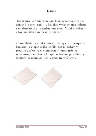 El paño


 Había una vez un paño que tenia una casa y un día
conoció a otro paño y los dos vivían en una cabaña
y estaban los dos y tenían una mesa Y ahí comían y
ellos limpiaban su mesa y estaban


en su cabaña y un día uno se tuvo que ir porque lo
llamaron y el que se iba le dijo voy a volver y
pasaron 2 años se encontraron y nunca más se
separaron y eran tan feliz que se hacían picardías y
después se reían los dos y eran muy felices .




CUENTOS 2009                                   Página 17
 