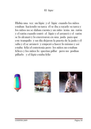 El lápiz



Había una vez un lápiz y el lápiz cuando los niños
estaban haciendo su tarea él se iba a rayarle su tarea y
los niños no se daban cuenta y un niño tenia un ratón
y el ratón cuando entró el lápiz y el arrancó y el ratón
se lo alcanzó y lo encerraron en una jaula para que
este tranquilo y un día dejaron la puerta de la jaula y él
salía y él se arrancó y empezó a hacer lo mismo y asi
estaba feliz el entretenía pero los niños no estaban
felices y los niños lo querían pillar pero no podían
pillarlo y el lápiz estaba feliz




CUENTOS 2009                                       Página 18
 