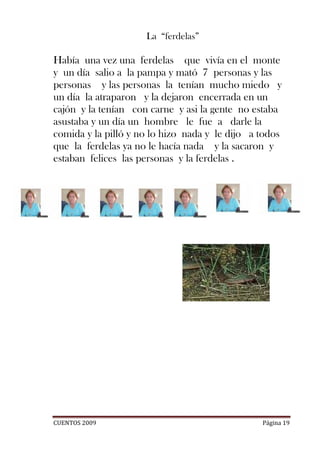 La “ferdelas”

Había una vez una ferdelas que vivía en el monte
y un día salio a la pampa y mató 7 personas y las
personas y las personas la tenían mucho miedo y
un día la atraparon y la dejaron encerrada en un
cajón y la tenían con carne y asi la gente no estaba
asustaba y un día un hombre le fue a darle la
comida y la pilló y no lo hizo nada y le dijo a todos
que la ferdelas ya no le hacía nada y la sacaron y
estaban felices las personas y la ferdelas .




CUENTOS 2009                                    Página 19
 