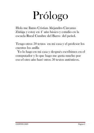 Prólogo
Hola me llamo Cristian Alejandro Cárcamo
Zúñiga y estoy en 4° año básico y estudio en la
escuela Rural Cumbre del Barro del peñol.

Tengo otros 50 textos en mi casa y el profesor los
cuentos los anilla
 Yo lo hago en mi casa y después escribimos en el
computador y lo que hago me gusta mucho por
eso el otro año haré otros 50 textos auténticos.




CUENTOS 2009                                  Página 2
 