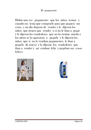 El pegamento


Había una vez pegamento que los niños tenían y
cuando no tenia que comprarle para que peguen sus
cosas y un día dejaron de vender y le dijeron los
niños que tienen que vender o si no le iban a pegar
y le dijeron los vendedores que no les tenían miedo y
los niños se lo agarraron a pegarle y le dijeron los
niños que si no le vendían pegamentos le iban a
pegarle de nuevo y le dijeron los vendedores que
iban a vender y así estaban feliz y pegaban sus cosas
felices




CUENTOS 2009                                   Página 20
 