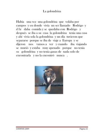 La golondrina


Había una vez una golondrina que volaba por
campos y en donde vivía un ser llamado Rodrigo y
él le daba comida y se quedaba con Rodrigo y
después se iba a su casa la golondrina tenia una casa
y ahí vivía sola la golondrina y un día tuvieron que
separarse porque se iba de viaje a Europa y se
dijeron nos vamos a ver y cuando iba viajando
se murió y estaba muy apenado porque no tenia
su golondrina y no tenia ganas de nada solo de
encontrarla y no la encontró nunca .




CUENTOS 2009                                   Página 21
 