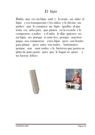 El lápiz
Había una vez un lápiz azul y lo tenia un niño el
lápiz y era transparente y los niños y le decían sus
padres que le compren un lápiz igualito al que
tenia ese niño para que pinten en la escuela y le
compraron a todos y el niño le dijo quieren ver
mi lápiz no porque es muy feo , porque nuestros
papas nos compraron estos lápiz pero son bonito
para pintar pero mira son malos botémonos
porque son muy malos y le hicieron que gasten su
plata de puro gusto para que le hagan su gusto y
no fueron felices




CUENTOS 2009                                   Página 22
 