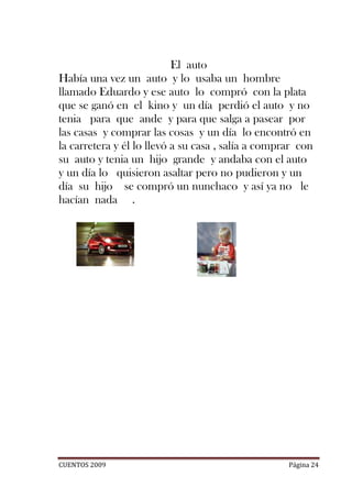 El auto
Había una vez un auto y lo usaba un hombre
llamado Eduardo y ese auto lo compró con la plata
que se ganó en el kino y un día perdió el auto y no
tenia para que ande y para que salga a pasear por
las casas y comprar las cosas y un día lo encontró en
la carretera y él lo llevó a su casa , salía a comprar con
su auto y tenia un hijo grande y andaba con el auto
y un día lo quisieron asaltar pero no pudieron y un
día su hijo se compró un nunchaco y así ya no le
hacían nada .




CUENTOS 2009                                        Página 24
 