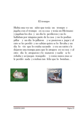El trompo

Había una vez un niño que tenia un trompo y
jugaba con el trompo en su casa y tenia un Hermano
y jugaban los dos y un día lo perdieron y no lo
hallaban por ninguna parte de la casa y no lo podían
pillar y un día lo pillaron y se pusieron a jugar y al
rato se les perdió y no sabían quien se lo llevaba y un
día lo vio que lo estaba sacando y era un ratón y le
dejaron una trampa para que lo atrapen en su casa y al
otro día lo atraparon y lo mataron y nadie se lo
robaba y así juegan tranquilo y como nunca mas se
le perdió nada y estaban tan feliz que lo botaban .




CUENTOS 2009                                    Página 25
 