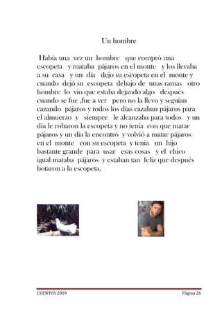 Un hombre

 Había una vez un hombre que compró una
escopeta y mataba pájaros en el monte y los llevaba
a su casa y un día dejo su escopeta en el monte y
cuando dejó su escopeta debajo de unas ramas otro
hombre lo vio que estaba dejando algo después
cuando se fue ,fue a ver pero no la llevo y seguían
cazando pájaros y todos los días cazaban pájaros para
el almuerzo y siempre le alcanzaba para todos y un
día le robaron la escopeta y no tenia con que matar
pájaros y un día la encontró y volvió a matar pájaros
en el monte con su escopeta y tenia un hijo
bastante grande para usar esas cosas y el chico
igual mataba pájaros y estaban tan feliz que después
botaron a la escopeta.




CUENTOS 2009                                   Página 26
 