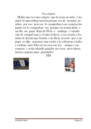 La carpeta
   Había una vez una carpeta que la tenia un niño y los
niños lo apreciaban tenerla porque era de monitos ,lo
niños por eso pero no le compraban esas carpetas los
papás no le compraban era porque no tenían plata y
un día un papá llegó de Perú a santiago y cuando
vino le compró una y el niño la llevó a su escuela y los
niños le decían que bonita y un día le ocurrió que a un
papá se dijo pasemos una cucha y le cobraron a todos
y estaban muy feliz en su casa con sus amigas y sus
carpetas y tenia adonde guardar sus cosas pero ahora
tienen carpetas para guardarlos
                          FIN




CUENTOS 2009                                     Página 27
 