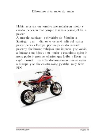 El hombre y su moto de andar



Había una vez un hombre que andaba en moto y
cazaba peces en mar porque él salía a pescar, él iba a
pescar
Al mar de santiago y él viajaba de Maullin a
Santiago y un día se le ocurrió salir del país a
pescar peces a Europa porque ya estaba cansado
pescar y fue buscar trabajo a una impresa y se volvió
a buscar a sus hijos y a su mujer y cuando se quiso ir
no se pudo ir porque el avión que lo iba a llevar se
cayó cuando iba volando horas antas que se vayan
a Europa y se fue en otra avión y estaba muy feliz
FIN




CUENTOS 2009                                     Página 28
 