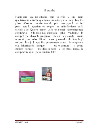 El estuche

Había una vez un estuche que lo tenia y un niño
que tenia un estuche que tenia monitos y era muy bonitos
y los niños lo querían tenerlo pero sus papa le decían
para que lo querían es porque un niño lo tiene en la
escuela y yo Quiero tener ya lo vas a tener pero tengo que
comprarlo     y le pregunta cuanto le salio y adonde lo
compró y el chico le preguntó y le dijo en la calle en un
negoció y me salio 20 mil pesos y cuando el chico llegó
su casa le dijo lo que iba preguntado ya no lo ocupamos
esa información porque             ya lo compré    y como
supiste porque       me dijo su papá y los otros papas le
compraron igual y estaban tan feliz




CUENTOS 2009                                       Página 29
 