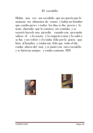 El cocodrilo

Había una vez un cocodrilo que no quería que le
mataran sus alimentos de comer y había un hombre
que cazaba peces y todos los días se iba pescar y lo
tenia aburrido que le comiera sus comidas y se
ocurrió hacerle una picardía cuando este pescando
saliera él y lo asustó y lo empezó a tirar y lo soltó y
se fue y no volvió y él estaba feliz por la gracia que
hizo al hombre y estaba tan feliz que todo el día
estaba afuera del mar y se juntó con otro cocodrilo
y se hicieron amigos y estaba contento FIN




CUENTOS 2009                                     Página 30
 