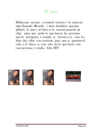 El auto

Había una un auto a control remoto y lo tenia un
niño llamado Ricardo y unos hombres querían
pillarlo al auto y al chico se le ocurrió ponerle un
chip para que grabe lo que hacen las personas
que lo persiguen y cuando se fueron a su casa les
dejó dos sillas con corriente para que se quemen el
culo y el chico se reía solo de lo que hacia con
esas personas y estaba feliz. FIN




CUENTOS 2009                                  Página 31
 