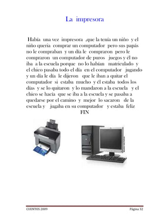 La impresora

 Había una vez impresora ,que la tenía un niño y el
niño queria comprar un computador pero sus papás
no le compraban y un día le compraron pero le
compraron un computador de puros juegos y él no
iba a la escuela porque no lo habían matriculado y
el chico pasaba todo el día en el computador jugando
y un día le día le dijeron que le iban a quitar el
computador si estaba mucho y él estaba todos los
días y se lo quitaron y lo mandaron a la escuela y el
chico se hacía que se iba a la escuela y se pasaba a
quedarse por el camino y mejor lo sacaron de la
escuela y jugaba en su computador y estaba feliz
                          FIN




CUENTOS 2009                                   Página 32
 