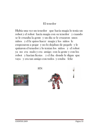 El tenedor

Había una vez un tenedor que hacía magia lo tenia un
robot y el robot hacía magia con su tenedor y cuando
se le cruzaba la gente y un día se le cruzaron unos
niños y él le quiso hacer magia y los niños le
empezaron a pegar y no lo dejaban de pegarle y le
quitaron el tenedor y lo tenian los niños y el robot
ya no era malo y era amigo con la gente y con los
robot y hacían fiestas y el iba donde le digan que
vaya y era tan amigo con todos y estaba feliz


                 FIN




CUENTOS 2009                                  Página 33
 