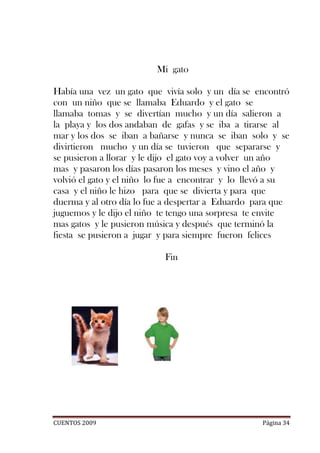 Mi gato

Había una vez un gato que vivía solo y un día se encontró
con un niño que se llamaba Eduardo y el gato se
llamaba tomas y se divertían mucho y un día salieron a
la playa y los dos andaban de gafas y se iba a tirarse al
mar y los dos se iban a bañarse y nunca se iban solo y se
divirtieron mucho y un día se tuvieron que separarse y
se pusieron a llorar y le dijo el gato voy a volver un año
mas y pasaron los días pasaron los meses y vino el año y
volvió el gato y el niño lo fue a encontrar y lo llevó a su
casa y el niño le hizo para que se divierta y para que
duerma y al otro día lo fue a despertar a Eduardo para que
juguemos y le dijo el niño te tengo una sorpresa te envite
mas gatos y le pusieron música y después que terminó la
fiesta se pusieron a jugar y para siempre fueron felices

                           Fin




CUENTOS 2009                                        Página 34
 