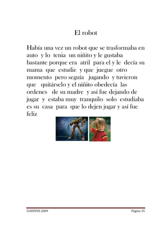 El robot

Había una vez un robot que se trasformaba en
auto y lo tenia un niñito y le gustaba
bastante porque era atril para el y le decía su
mama que estudie y que juegue otro
momento pero seguía jugando y tuvieron
que quitárselo y el niñito obedecía las
ordenes de su madre y así fue dejando de
jugar y estaba muy tranquilo solo estudiaba
es su casa para que lo dejen jugar y así fue
feliz




CUENTOS 2009                             Página 35
 