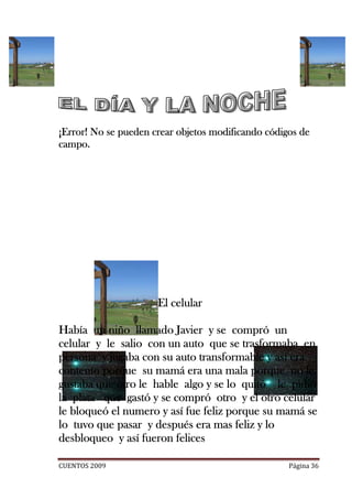 ¡Error! No se pueden crear objetos modificando códigos de
campo.




                      El celular

           niño
Había un niño llamado Javier y se compró un
celular y le salio con un auto que se trasformaba en
persona y jugaba con su auto transformable y así era
contento porque su mamá era una mala porque no le
gustaba que otro le hable algo y se lo quitó le pidió
             otro
la plata que gastó y se compró otro y el otro celular
                                   otro
le bloqueó el numero y así fue feliz porque su mamá se
                    después
lo tuvo que pasar y después era mas feliz y lo
desbloqueo y así fueron felices

CUENTOS 2009                                        Página 36
 
