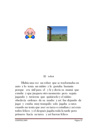 El robot

     Había una vez un robot que se trasformaba en
auto y lo tenia un niñito y le gustaba bastante
porque era útil para el y le y decía su mamá que
estudie y que jueguen otro momento pero seguía
jugando y tuvieron que quitárselo y el niñito
obedecía ordenes de su madre y así fue dejando de
jugar y estaba muy tranquilo solo jugaba a ratos
cuando no tenia que aser su tarea o estudian y así eran
todos felices y el después jugaba toda la tarde pero
primero hacía su tarea y así fueron felices
CUENTOS 2009                                     Página 37
 