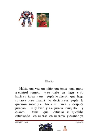 El niño

   Había una vez un niño que tenia una moto
a control remoto y se daba en jugar y no
hacía
hacía su tarea y sus papás le dijeron que haga
su tarea y su mamá le decía y sus papás le
                    hacía
quitaron moto y el hacía su tarea y después
jugaban    muy bien y así jugaba tranquilo   y
cuanto      tenía
            tenía que estudiar se quedaba
estudiando en su casa en su cama y cuando ya
CUENTOS 2009                            Página 38
 