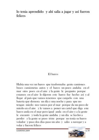 lo tenia aprendido y ahí salía a jugar y así fueron
felices




                         El barco


Había una vez un barco que trasformaba gente camiones
buses camionetas autos y el barco un poco andaba en el
mar otro poco en el aire y la gente le pregunto porque
estamos en el aire le dijeron este barco fue hecho así y al
llegar al país que vamos tenemos que cargarlo con una
batería que demora un día y una noche y para que no
tengan miedo nos vamos por el mar porque da un poco de
miedo en el aire y le vamos a poner un cartel que diga este
barco anda en el mar pero igual anda en el aire y a la gente
le encantó y toda la gente andaba y un día se hechó a
perder y la gente se puso triste porque no tenia su barco
volador y paso dos días paso un año y salio a navegar y a
volar y fueron felices
CUENTOS 2009                                         Página 39
 