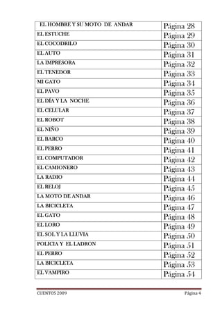 EL HOMBRE Y SU MOTO DE ANDAR   Página 28
EL ESTUCHE                      Página 29
EL COCODRILO                    Página 30
EL AUTO                         Página 31
LA IMPRESORA
   IM
                                Página 32
EL TENEDOR                      Página 33
MI GATO                         Página 34
EL PAVO                         Página 35
EL DÍA Y LA NOCHE               Página 36
EL CELULAR
                                Página 37
EL ROBOT                        Página 38
EL NIÑO                         Página 39
EL BARCO                        Página 40
   PERRO
EL PERRO                        Página 41
EL COMPUTADOR
   COMPUTADOR
                                Página 42
EL CAMIONERO                    Página 43
LA RADIO                        Página 44
EL RELOJ                        Página 45
LA MOTO DE ANDAR                Página 46
LA BICICLETA
                                Página 47
EL GATO                         Página 48
EL LORO                         Página 49
EL SOL Y LA LLUVIA              Página 50
POLICIA
POLICIA Y EL LADRON
             LADRON
                                Página 51
EL PERRO
                                Página 52
LA BICICLETA                    Página 53
EL VAMPIRO                      Página 54

CUENTOS 2009                          Página 4
 