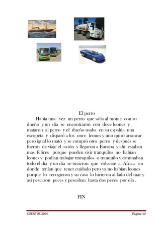 El perro
     Había una vez un perro que salía al monte con su
dueño y un día se encontraron con doce leones y
mataron al perro y el dueño usaba en su espalda una
escopeta y disparó a los once leones y uno quiso arrancar
pero igual lo mató y se compró otro perro y después se
fueron de viaje el avión y llegaron a Europa y ahí estaban
mas felices porque pueden vivir tranquilos no habían
leones y podían trabajar tranquilos o tranquilo y caminaban
todo el día y un día se tuvieron que volverse a África en
donde tenían que tener cuidado pero ya no habían leones
porque lo recogieron y su casa lo hicieron al lado del mar y
así pescaron peces y pescaban hasta dos peces por día .


                         FIN


CUENTOS 2009                                         Página 40
 