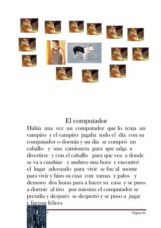 El computador
Había una vez un computador que lo tenia un
vampiro y el vampiro jugaba todo el día con su
computador o dormía y un día se compró un
caballo y una camioneta para que salga a
divertirse y con el caballo para que vea a donde
se va a cambiar y anduvo una hora y encontró
el lugar adecuado para vivir se fue al monte
para vivir y hizo su casa con ramas y palos y
demoro dos horas para a hacer su casa y se puso
a dormir al tiro por mientas el computador se
prendía y después se despertó y se puso a jugar
y fueron felices
CUENTOS 2009                              Página 41
 