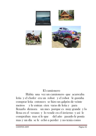 El camionero
        Había una vez un camionero que acarreaba
leña y el chofer era un robot y el robot le gustaba
comprar leña entonces se hizo un galpón de veinte
metros y le entran cien varas de leña y para
llenarlo demora un mes porque es muy grande y lo
llena en el verano y lo vende en el invierno y así le
compraban mas si le que del año pasado le ponía
mas y un día se le echó a perder y no tenia como

CUENTOS 2009                                  Página 42
 