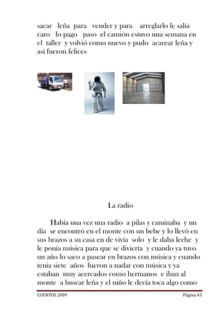 sacar leña para vender y para arreglarlo le salía
caro lo pago paso el camión estuvo una semana en
el taller y volvió como nuevo y pudo acarear leña y
así fueron felices




                       La radio

     Había una vez una radio a pilas y caminaba y un
día se encontró en el monte con un bebe y lo llevó en
sus brazos a su casa en de vivía solo y le daba leche y
le ponía música para que se divierta y cuando ya tuvo
un año lo saco a pasear en brazos con música y cuando
tenia siete años fueron a nadar con música y ya
estaban muy acercados como hermanos e iban al
monte a buscar leña y el niño le decía toca algo como
CUENTOS 2009                                     Página 43
 