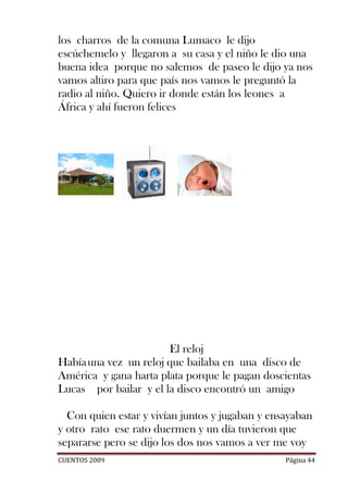 los charros de la comuna Lumaco le dijo
escúchemelo y llegaron a su casa y el niño le dio una
buena idea porque no salemos de paseo le dijo ya nos
vamos altiro para que país nos vamos le preguntó la
radio al niño. Quiero ir donde están los leones a
África y ahí fueron felices




                       El reloj
Había una vez un reloj que bailaba en una disco de
América y gana harta plata porque le pagan doscientas
Lucas por bailar y el la disco encontró un amigo

  Con quien estar y vivían juntos y jugaban y ensayaban
y otro rato ese rato duermen y un día tuvieron que
separarse pero se dijo los dos nos vamos a ver me voy
CUENTOS 2009                                     Página 44
 