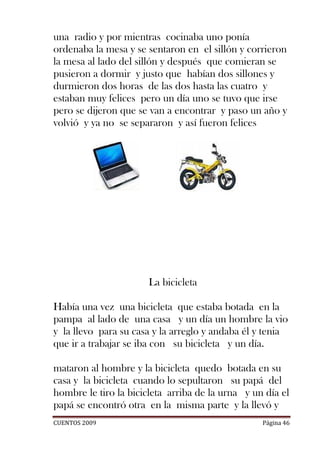 una radio y por mientras cocinaba uno ponía
ordenaba la mesa y se sentaron en el sillón y corrieron
la mesa al lado del sillón y después que comieran se
pusieron a dormir y justo que habían dos sillones y
durmieron dos horas de las dos hasta las cuatro y
estaban muy felices pero un día uno se tuvo que irse
pero se dijeron que se van a encontrar y paso un año y
volvió y ya no se separaron y así fueron felices




                       La bicicleta

Había una vez una bicicleta que estaba botada en la
pampa al lado de una casa y un día un hombre la vio
y la llevo para su casa y la arreglo y andaba él y tenia
que ir a trabajar se iba con su bicicleta y un día.

mataron al hombre y la bicicleta quedo botada en su
casa y la bicicleta cuando lo sepultaron su papá del
hombre le tiro la bicicleta arriba de la urna y un día el
papá se encontró otra en la misma parte y la llevó y
CUENTOS 2009                                      Página 46
 