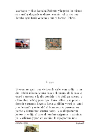 la arreglo y él se llamaba Roberto y le pasó lo mismo
se murió y después se dieron cuenta el tarrito que
llevaba agua tenia veneno y nunca fueron felices




                        El gato

Este era un gato que vivía en la calle con nadie y un
día estaba afuera de una casa y el dueño de la casa lo
entró a su casa y le dio comida y lo dejó en su casa y
el hombre salió y justo que tenia sillón y se puso a
dormir y cuando llegó se fue a su sillón y casi lo sentó
y lo levantó y se tendió el hombre y lo puso en su
pecho y durmieron cuatro horas y se despertaron
juntos y le dijo el gato al hombre salgamos a caminar
ya y salieron y por en camino le dijo porque nos
CUENTOS 2009                                      Página 47
 