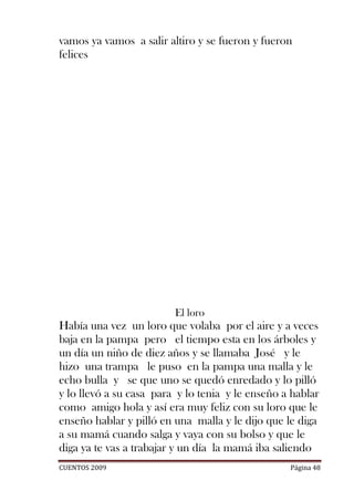 vamos ya vamos a salir altiro y se fueron y fueron
felices




                         El loro
Había una vez un loro que volaba por el aire y a veces
baja en la pampa pero el tiempo esta en los árboles y
un día un niño de diez años y se llamaba José y le
hizo una trampa le puso en la pampa una malla y le
echo bulla y se que uno se quedó enredado y lo pilló
y lo llevó a su casa para y lo tenia y le enseño a hablar
como amigo hola y así era muy feliz con su loro que le
enseño hablar y pilló en una malla y le dijo que le diga
a su mamá cuando salga y vaya con su bolso y que le
diga ya te vas a trabajar y un día la mamá iba saliendo
CUENTOS 2009                                      Página 48
 