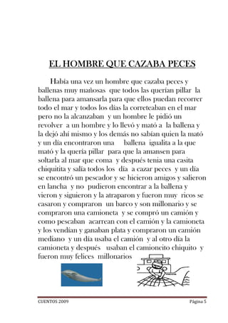 EL HOMBRE QUE CAZABA PECES
    Había una vez un hombre que cazaba peces y
ballenas muy mañosas que todos las querían pillar la
ballena para amansarla para que ellos puedan recorrer
todo el mar y todos los días la correteaban en el mar
pero no la alcanzaban y un hombre le pidió un
revolver a un hombre y lo llevó y mató a la ballena y
la dejó ahí mismo y los demás no sabían quien la mató
y un día encontraron una ballena igualita a la que
mató y la quería pillar para que la amansen para
soltarla al mar que coma y después tenia una casita
chiquitita y salía todos los día a cazar peces y un día
se encontró un pescador y se hicieron amigos y salieron
en lancha y no pudieron encontrar a la ballena y
vieron y siguieron y la atraparon y fueron muy ricos se
casaron y compraron un barco y son millonario y se
compraron una camioneta y se compró un camión y
como pescaban acarrean con el camión y la camioneta
y los vendían y ganaban plata y compraron un camión
mediano y un día usaba el camión y al otro día la
camioneta y después usaban el camioncito chiquito y
fueron muy felices millonarios




CUENTOS 2009                                     Página 5
 