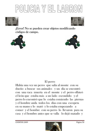 ¡Error! No se pueden crear objetos modificando
códigos de campo.




                       El perro
Había una vez un perro que salía al monte con su
dueño a buscar sus animales y un día se encontró
con una vaca muerta en el monte y el perro olfateó
el león que estaba más a un lado escondido y el
perro lo encontró que lo estaba comiendo las piernas
y el hombre anda todos los días con una escopeta
en su mano y lo mató y lo estaba empezando a
comer y el hombre con su perro lo llevaron para su
casa y el hombre antes que se valla lo dejó matado y

CUENTOS 2009                                     Página 50
 