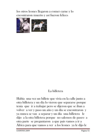 los otros leones llegaron a comer carne y lo
encontraron muerto y así fueron felices




                        La billetera

Había una vez un billete que vivía en la calle junto a
otra billetera y un día lo vieron que separarse porque
tenia que ir a trabajar pero se dijeron que se iban a
volver a ver y paso un año y un día se encontraron y
ya nunca se van a separar y un día una billetera le
dijo a la otra billetera porque no salemos de paseo a
otra parte se preguntaron a que país vamos a ir a
África para que vamos a ver a los leones ya le dijo le
CUENTOS 2009                                     Página 51
 