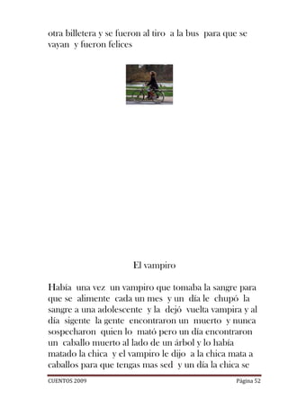 otra billetera y se fueron al tiro a la bus para que se
vayan y fueron felices




                       El vampiro

Había una vez un vampiro que tomaba la sangre para
que se alimente cada un mes y un día le chupó la
sangre a una adolescente y la dejó vuelta vampira y al
día sigente la gente encontraron un muerto y nunca
sospecharon quien lo mató pero un día encontraron
un caballo muerto al lado de un árbol y lo había
matado la chica y el vampiro le dijo a la chica mata a
caballos para que tengas mas sed y un día la chica se
CUENTOS 2009                                       Página 52
 