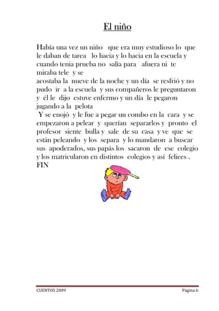 El niño

Había una vez un niño que era muy estudioso lo que
le daban de tarea lo hacia y lo hacia en la escuela y
cuando tenia prueba no salía para afuera ni te
miraba tele y se
acostaba la nueve de la noche y un día se resfrió y no
pudo ir a la escuela y sus compañeros le preguntaron
y él le dijo estuve enfermo y un día le pegaron
jugando a la pelota
 Y se enojó y le fue a pegar un combo en la cara y se
empezaron a pelear y querían separarlos y pronto el
profesor siente bulla y sale de su casa y ve que se
están peleando y los separa y lo mandaron a buscar
sus apoderados, sus papás los sacaron de ese colegio
y los matricularon en distintos colegios y así felices .
FIN




CUENTOS 2009                                      Página 6
 