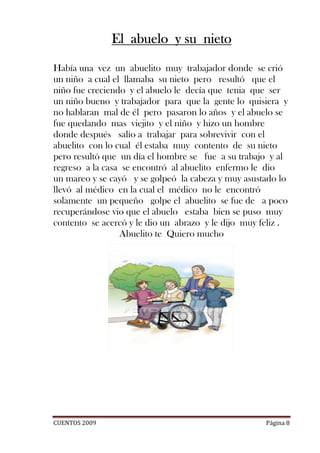 El abuelo y su nieto

Había una vez un abuelito muy trabajador donde se crió
un niño a cual el llamaba su nieto pero resultó que el
niño fue creciendo y el abuelo le decía que tenia que ser
un niño bueno y trabajador para que la gente lo quisiera y
no hablaran mal de él pero pasaron lo años y el abuelo se
fue quedando mas viejito y el niño y hizo un hombre
donde después salio a trabajar para sobrevivir con el
abuelito con lo cual él estaba muy contento de su nieto
pero resultó que un día el hombre se fue a su trabajo y al
regreso a la casa se encontró al abuelito enfermo le dio
un mareo y se cayó y se golpeó la cabeza y muy asustado lo
llevó al médico en la cual el médico no le encontró
solamente un pequeño golpe el abuelito se fue de a poco
recuperándose vio que el abuelo estaba bien se puso muy
contento se acercó y le dio un abrazo y le dijo muy feliz .
                 Abuelito te Quiero mucho




CUENTOS 2009                                         Página 8
 