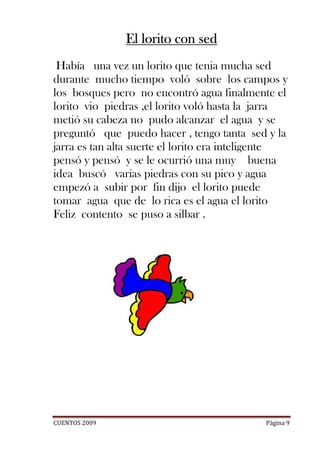 El lorito con sed
 Había una vez un lorito que tenia mucha sed
durante mucho tiempo voló sobre los campos y
los bosques pero no encontró agua finalmente el
lorito vio piedras ,el lorito voló hasta la jarra
metió su cabeza no pudo alcanzar el agua y se
preguntó que puedo hacer , tengo tanta sed y la
jarra es tan alta suerte el lorito era inteligente
pensó y pensó y se le ocurrió una muy buena
idea buscó varias piedras con su pico y agua
empezó a subir por fin dijo el lorito puede
tomar agua que de lo rica es el agua el lorito
Feliz contento se puso a silbar .




CUENTOS 2009                                 Página 9
 