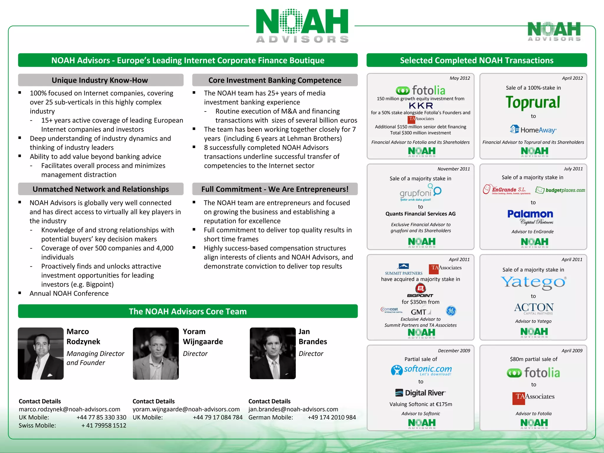 NOAH Advisors - Europe’s Leading Internet Corporate Finance Boutique                                                        Selected Completed NOAH Transactions
                                                                                                                                                                May 2012                                            April 2012
           Unique Industry Know-How                                    Core Investment Banking Competence
                                                                                                                                                                                        Sale of a 100%-stake in
 100% focused on Internet companies, covering                 The NOAH team has 25+ years of media
                                                                                                                           150 million growth equity investment from
    over 25 sub-verticals in this highly complex                  investment banking experience
    industry                                                      - Routine execution of M&A and financing               for a 50% stake alongside Fotolia’s Founders and
                                                                                                                                                                                                    to
    - 15+ years active coverage of leading European                   transactions with sizes of several billion euros
        Internet companies and investors                         The team has been working together closely for 7        Additional $150 million senior debt financing
                                                                                                                                 Total $300 million investment
   Deep understanding of industry dynamics and                   years (including 6 years at Lehman Brothers)           Financial Advisor to Fotolia and its Shareholders   Financial Advisor to Toprural and its Shareholders
    thinking of industry leaders                                 8 successfully completed NOAH Advisors
   Ability to add value beyond banking advice                    transactions underline successful transfer of
    - Facilitates overall process and minimizes                   competencies to the Internet sector                                                      November 2011                                             July 2011
        management distraction                                                                                                    Sale of a majority stake in                         Sale of a majority stake in

     Unmatched Network and Relationships                          Full Commitment - We Are Entrepreneurs!
 NOAH Advisors is globally very well connected                The NOAH team are entrepreneurs and focused                                 to
                                                                                                                                                                                                    to
    and has direct access to virtually all key players in         on growing the business and establishing a                    Quants Financial Services AG
    the industry                                                  reputation for excellence                                       Exclusive Financial Advisor to
    - Knowledge of and strong relationships with                 Full commitment to deliver top quality results in               grupfoni and its Shareholders                            Advisor to EnGrande
        potential buyers’ key decision makers                     short time frames
    - Coverage of over 500 companies and 4,000                   Highly success-based compensation structures
        individuals                                               align interests of clients and NOAH Advisors, and                                            April 2011                                          April 2011
    - Proactively finds and unlocks attractive                    demonstrate conviction to deliver top results                                                                       Sale of a majority stake in
        investment opportunities for leading                                                                                 have acquired a majority stake in
        investors (e.g. Bigpoint)
   Annual NOAH Conference                                                                                                                                                                          to
                                                                                                                                        for $350m from
                                      The NOAH Advisors Core Team
                                                                                                                                     Exclusive Advisor to                                    Advisor to Yatego
                                                                                                                               Summit Partners and TA Associates
                Marco                                       Yoram                                 Jan
                Rodzynek                                    Wijngaarde                            Brandes
                                                                                                                                                           December 2009                                           April 2009
                Managing Director                           Director                              Director
                                                                                                                                         Partial sale of                                  $80m partial sale of
                and Founder

                                                                                                                                                to
                                                                                                                                                                                                     to

Contact Details                    Contact Details                     Contact Details                                            Valuing Softonic at €175m
marco.rodzynek@noah-advisors.com   yoram.wijngaarde@noah-advisors.com jan.brandes@noah-advisors.com
                                                                                                                                        Advisor to Softonic                                  Advisor to Fotolia
UK Mobile:       +44 77 85 330 330 UK Mobile:        +44 79 17 084 784 German Mobile:    +49 174 2010 984
Swiss Mobile:      + 41 79958 1512
 