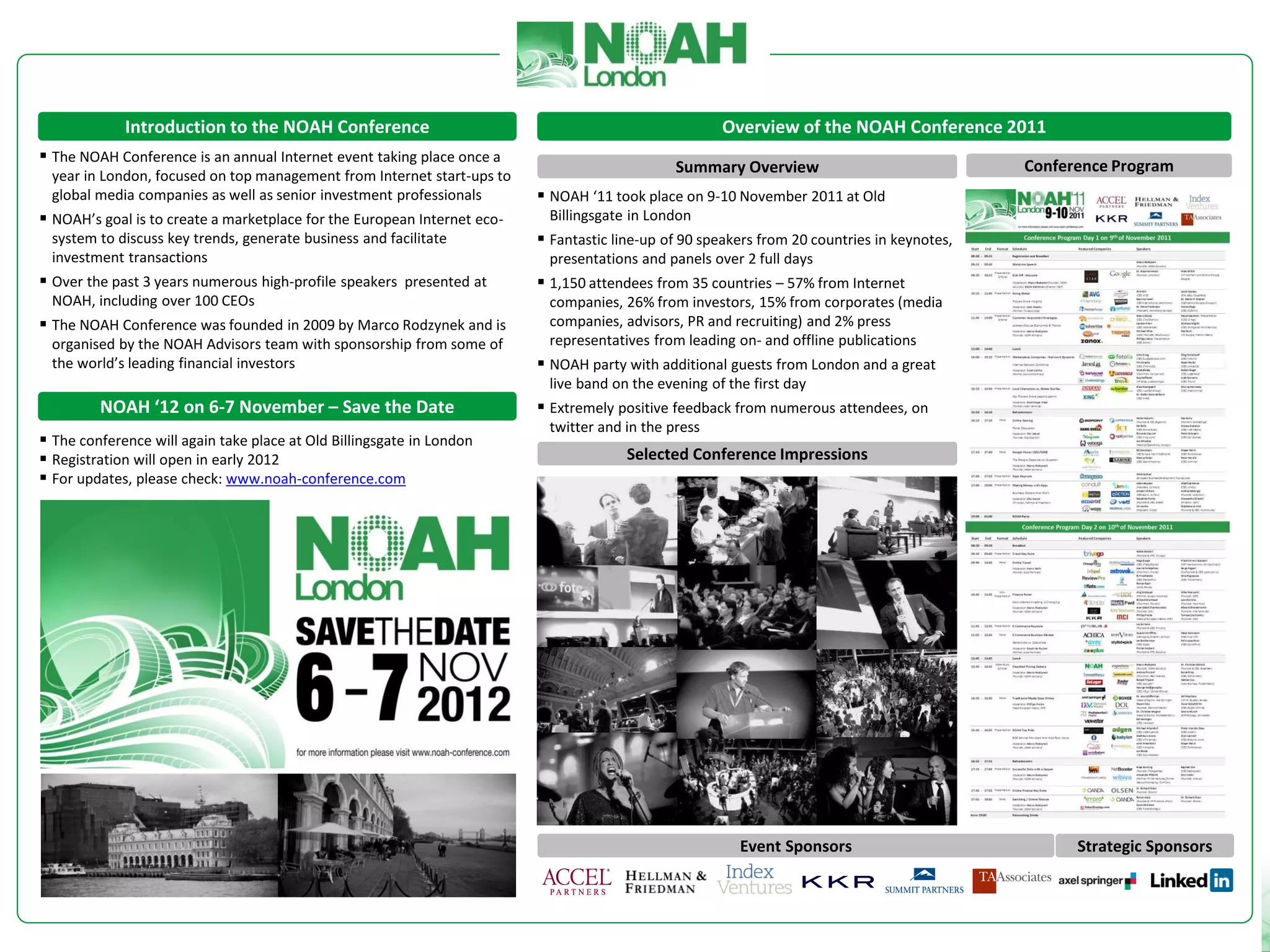 Introduction to the NOAH Conference                                                      Overview of the NOAH Conference 2011
 The NOAH Conference is an annual Internet event taking place once a
                                                                                               Summary Overview                               Conference Program
 year in London, focused on top management from Internet start-ups to
 global media companies as well as senior investment professionals         NOAH ‘11 took place on 9-10 November 2011 at Old
 NOAH’s goal is to create a marketplace for the European Internet eco-    Billingsgate in London
 system to discuss key trends, generate business and facilitate            Fantastic line-up of 90 speakers from 20 countries in keynotes,
 investment transactions                                                   presentations and panels over 2 full days
 Over the past 3 years numerous high-profile speakers presented at        1,150 attendees from 35 countries – 57% from Internet
 NOAH, including over 100 CEOs                                             companies, 26% from investors, 15% from corporates (media
 The NOAH Conference was founded in 2009 by Marco Rodzynek and is         companies, advisors, PR and recruiting) and 2% press
 organised by the NOAH Advisors team with sponsorship from some of         representatives from leading on- and offline publications
 the world’s leading financial investors                                   NOAH party with additional guests from London and a great
                                                                           live band on the evening of the first day
         NOAH ‘12 on 6-7 November – Save the Date                          Extremely positive feedback from numerous attendees, on
                                                                           twitter and in the press
 The conference will again take place at Old Billingsgate in London
 Registration will open in early 2012                                                  Selected Conference Impressions
 For updates, please check: www.noah-conference.com




                                                                                                         Event Sponsors                             Strategic Sponsors
 