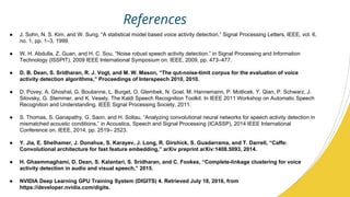 References
 J. Sohn, N. S. Kim, and W. Sung, A statistical model based voice activity detection, Signal Processing Letters, IEEE, vol. 6,
no. 1, pp. 1C3, 1999.
 W. H. Abdulla, Z. Guan, and H. C. Sou, Noise robust speech activity detection, in Signal Processing and Information
Technology (ISSPIT), 2009 IEEE International Symposium on. IEEE, 2009, pp. 473C477.
 D. B. Dean, S. Sridharan, R. J. Vogt, and M. W. Mason, The qut-noise-timit corpus for the evaluation of voice
activity detection algorithms, Proceedings of Interspeech 2010, 2010.
 D. Povey, A. Ghoshal, G. Boulianne, L. Burget, O. Glembek, N. Goel, M. Hannemann, P. Motlicek, Y. Qian, P. Schwarz, J.
Silovsky, G. Stemmer, and K. Vesely. The Kaldi Speech Recognition Toolkit. In IEEE 2011 Workshop on Automatic Speech
Recognition and Understanding. IEEE Signal Processing Society, 2011.
 S. Thomas, S. Ganapathy, G. Saon, and H. Soltau, Analyzing convolutional neural networks for speech activity detection in
mismatched acoustic conditions, in Acoustics, Speech and Signal Processing (ICASSP), 2014 IEEE International
Conference on. IEEE, 2014, pp. 2519C 2523.
 Y. Jia, E. Shelhamer, J. Donahue, S. Karayev, J. Long, R. Girshick, S. Guadarrama, and T. Darrell, Caffe:
Convolutional architecture for fast feature embedding, arXiv preprint arXiv:1408.5093, 2014.
 H. Ghaemmaghami, D. Dean, S. Kalantari, S. Sridharan, and C. Fookes, Complete-linkage clustering for voice
activity detection in audio and visual speech, 2015.
 NVIDIA Deep Learning GPU Training System (DIGITS) 4. Retrieved July 18, 2016, from
https://developer.nvidia.com/digits.
 