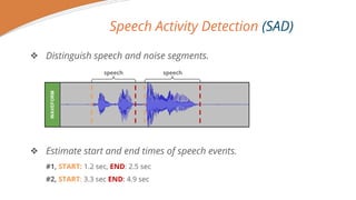 Speech Activity Detection (SAD)
? Distinguish speech and noise segments.
? Estimate start and end times of speech events.
#1, START: 1.2 sec, END: 2.5 sec
#2, START: 3.3 sec END: 4.9 sec
WAVEFORM
speech speech
 