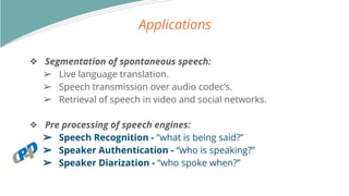 Applications
? Segmentation of spontaneous speech:
? Live language translation.
? Speech transmission over audio codecs.
? Retrieval of speech in video and social networks.
? Pre processing of speech engines:
? Speech Recognition - what is being said?
? Speaker Authentication - who is speaking?
? Speaker Diarization - who spoke when?
 