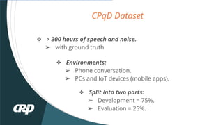 CPqD Dataset
? > 300 hours of speech and noise.
? with ground truth.
? Environments:
? Phone conversation.
? PCs and IoT devices (mobile apps).
? Split into two parts:
? Development = 75%.
? Evaluation = 25%.
 