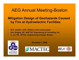 AEG Annual Meeting-Boston
Mitigation Design of Geohazards Caused
by Fire at Hydroelectric Facilities
• W.H. Godwin, CEG William Lettis & Associates
• Don Quigley, GE MACTEC Engineering & Consulting, Inc.
• C. Liu, PE, SFPUC Engineering & Design Bureau
November 1, 2006
 