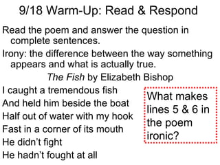 Read the poem and answer the question in
complete sentences.
Irony: the difference between the way something
appears and what is actually true.
The Fish by Elizabeth Bishop
I caught a tremendous fish
And held him beside the boat
Half out of water with my hook
Fast in a corner of its mouth
He didn’t fight
He hadn’t fought at all
9/18 Warm-Up: Read & Respond
What makes
lines 5 & 6 in
the poem
ironic?
 