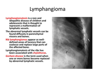 Lymphangioma
Lymphangiomatosis is a rare and
idiopathic disease of children and
adolescents that is thought to
represent a malformation of
lymphatic vessels.
The abnormal lymphatic vessels can be
found diffusely in parenchymal
viscera and bones.
Rib lymphangiomas appear as well-
defined areas of lucency that can
coalesce and replace large parts of
the affected bone.
Lymphangiomatosis of the ribs has
been associated with chylothorax.
Gorham disease is the term used when
one or more bones become replaced
by abnormal lymphatic vessels.
 